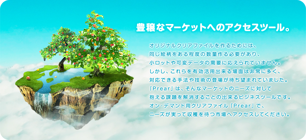 豊穣なマーケットへのアクセスツール。
オリジナルクリアファイルを作るためには、同じ絵柄をある程度の数量作る必要があり、小ロットや可変データの需要に応えられていません。
しかし、これらを有効活用出来る場面は非常に多く、対応できる手法や技術の登場が待ち望まれていました。
『Prear』は、そんなマーケットのニーズに対して抱える課題を解消することの出来るビジネスツールです。
オン・デマンド用クリアファイル『Prear』で、ニーズが実って収穫を待つ市場へアクセスしてください。